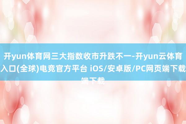 开yun体育网三大指数收市升跌不一-开yun云体育入口(全球)电竞官方平台 iOS/安卓版/PC网页端下载