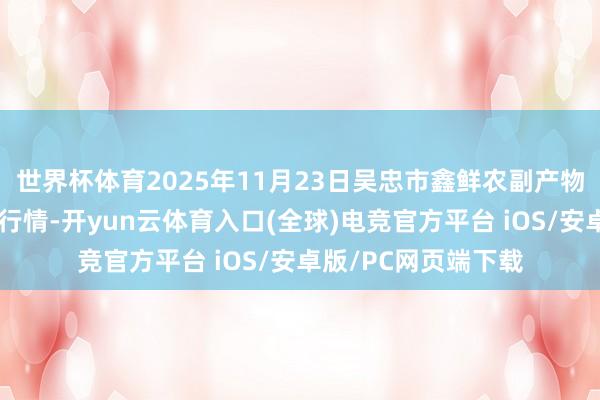 世界杯体育2025年11月23日吴忠市鑫鲜农副产物市集有限公司价钱行情-开yun云体育入口(全球)电竞官方平台 iOS/安卓版/PC网页端下载