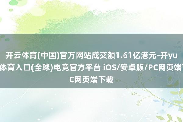 开云体育(中国)官方网站成交额1.61亿港元-开yun云体育入口(全球)电竞官方平台 iOS/安卓版/PC网页端下载