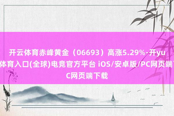 开云体育赤峰黄金（06693）高涨5.29%-开yun云体育入口(全球)电竞官方平台 iOS/安卓版/PC网页端下载
