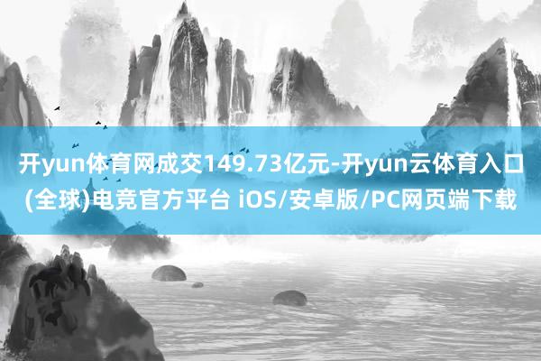 开yun体育网成交149.73亿元-开yun云体育入口(全球)电竞官方平台 iOS/安卓版/PC网页端下载