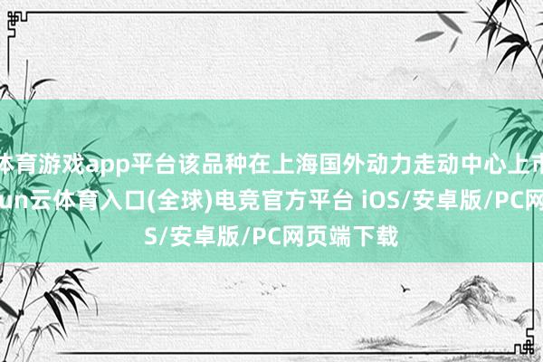体育游戏app平台该品种在上海国外动力走动中心上市走动-开yun云体育入口(全球)电竞官方平台 iOS/安卓版/PC网页端下载