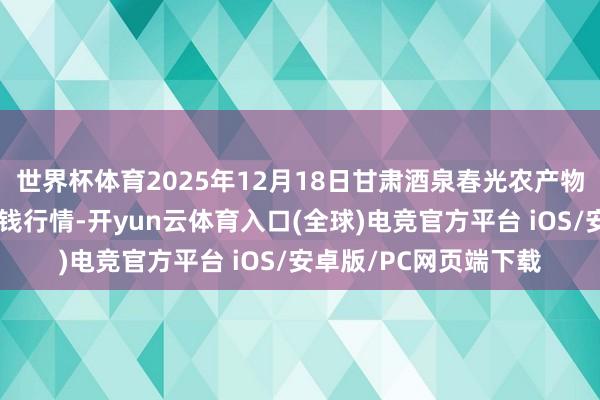 世界杯体育2025年12月18日甘肃酒泉春光农产物阛阓有限连累公司价钱行情-开yun云体育入口(全球)电竞官方平台 iOS/安卓版/PC网页端下载