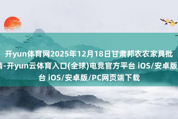 开yun体育网2025年12月18日甘肃邦农农家具批发商场价钱行情-开yun云体育入口(全球)电竞官方平台 iOS/安卓版/PC网页端下载