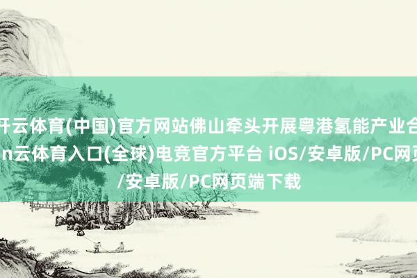 开云体育(中国)官方网站佛山牵头开展粤港氢能产业合营-开yun云体育入口(全球)电竞官方平台 iOS/安卓版/PC网页端下载