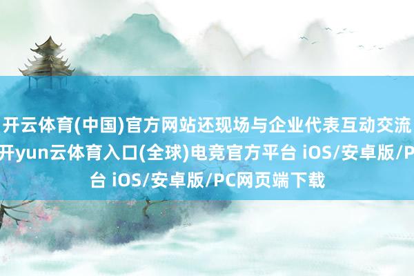 开云体育(中国)官方网站还现场与企业代表互动交流、解答疑问-开yun云体育入口(全球)电竞官方平台 iOS/安卓版/PC网页端下载