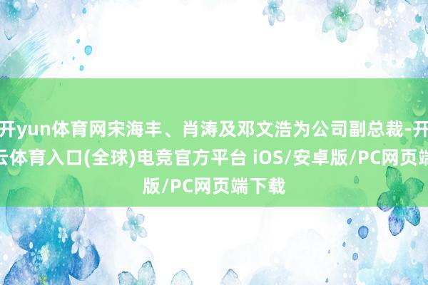 开yun体育网宋海丰、肖涛及邓文浩为公司副总裁-开yun云体育入口(全球)电竞官方平台 iOS/安卓版/PC网页端下载