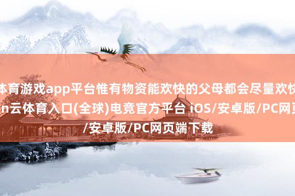 体育游戏app平台惟有物资能欢快的父母都会尽量欢快她-开yun云体育入口(全球)电竞官方平台 iOS/安卓版/PC网页端下载