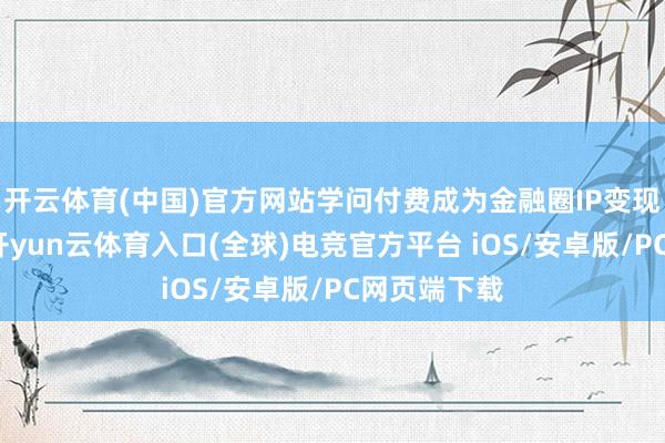 开云体育(中国)官方网站学问付费成为金融圈IP变现的新风口-开yun云体育入口(全球)电竞官方平台 iOS/安卓版/PC网页端下载
