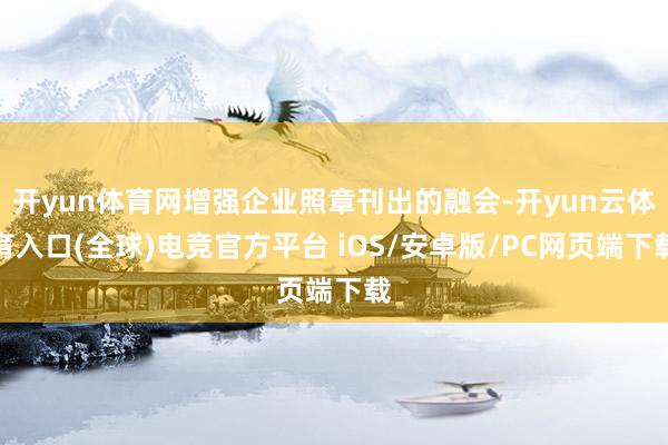 开yun体育网增强企业照章刊出的融会-开yun云体育入口(全球)电竞官方平台 iOS/安卓版/PC网页端下载