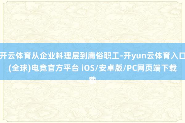 开云体育从企业料理层到庸俗职工-开yun云体育入口(全球)电竞官方平台 iOS/安卓版/PC网页端下载
