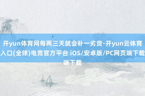 开yun体育网每两三天就会补一劣货-开yun云体育入口(全球)电竞官方平台 iOS/安卓版/PC网页端下载
