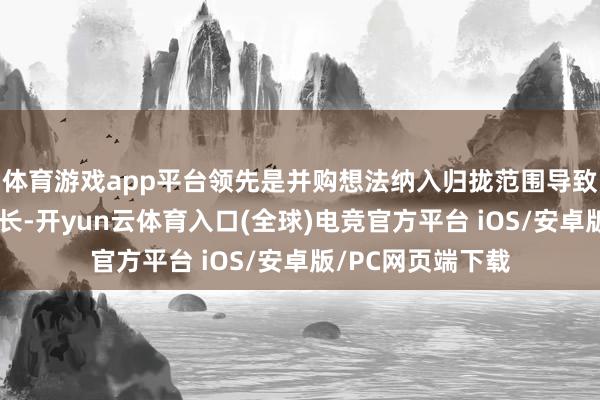 体育游戏app平台领先是并购想法纳入归拢范围导致收入畛域显赫增长-开yun云体育入口(全球)电竞官方平台 iOS/安卓版/PC网页端下载