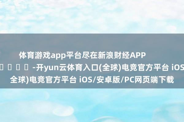 体育游戏app平台尽在新浪财经APP            													-开yun云体育入口(全球)电竞官方平台 iOS/安卓版/PC网页端下载