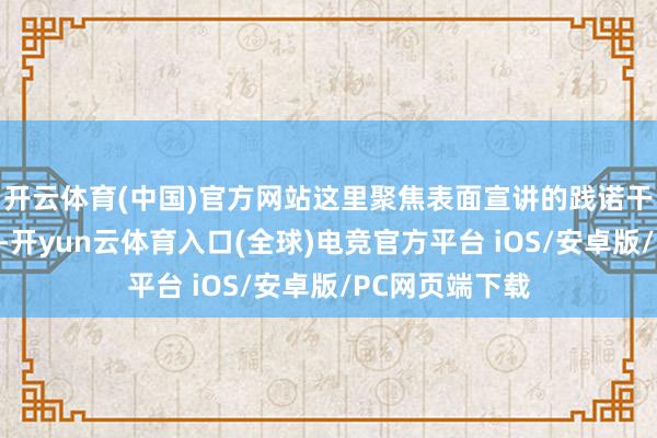 开云体育(中国)官方网站这里聚焦表面宣讲的践诺干货与改革设施-开yun云体育入口(全球)电竞官方平台 iOS/安卓版/PC网页端下载