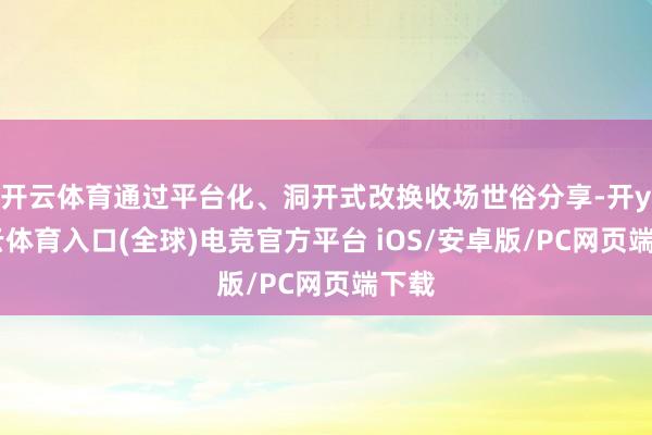 开云体育通过平台化、洞开式改换收场世俗分享-开yun云体育入口(全球)电竞官方平台 iOS/安卓版/PC网页端下载